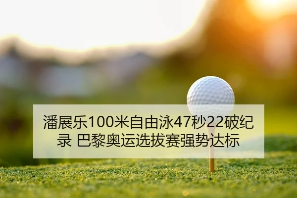 潘展乐100米自由泳47秒22破纪录 巴黎奥运选拔赛强势达标
