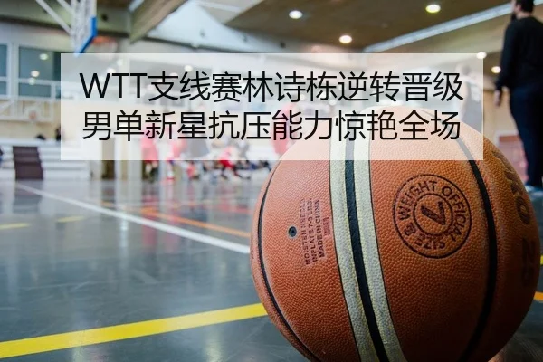 WTT支线赛林诗栋逆转晋级 男单新星抗压能力惊艳全场