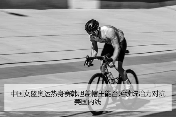 中国女篮奥运热身赛韩旭盖帽王能否延续统治力对抗美国内线